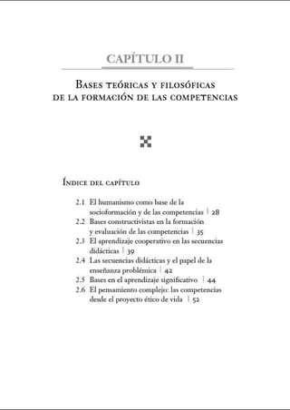 CAPÍTULOII
BASES TEÓRICAS Y FILOSÓFICAS
DE LA FORMACIÓN DE LAS COMPETENCIAS
ÍNDICE D EL CAPÍTULO
2.! El humanismo como base de la
socioformación y de las competencias 1 28
2.2 Bases constructivistas en la fom1ación
y evaluación de las competencias 1 35
2.3 El aprendizaje cooperativo en las secuencias
didácticas 1 39
2.4 Las secuencias didácticas y el papel de la
enseiianza problémica 1 42
2.5 Bases en el aprendizaje significativo 1 4 4
2.6 El pensanúento complejo: las competencias
desde el proyecto ético de vida 1 52
 