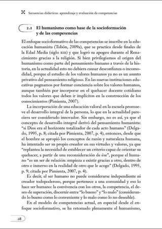 X Secuenci:ls did1ctic:Js: ~prendiz:.je yev:.lu~ción de competenci~s
G El humanismo como base de la socioformación
y de las competencias
El enfoque socioformativo de las competencias se inscribe en la edu-
cación humanista (Tobón, 2009a), que se practica desde finales de
la Edad Media (siglo XIII) y que logró su apogeo durante el Rena-
cimiento gracias a la religión. Si bien privilegiamos el origen del
humanismo como parte del pensamiento humano a través de la his-
toria, en la actualidad esto no debiera causar desconfianza o incomo-
didad, porque el estudio de los valores hmnanos ya no es un asm1to
privativo del pensamiento religioso. En las nuevas instituciones edu-
cativas pugnamos por formar conciencia sobre los valores humanos,
aunque también por incorporar en el quehacer docente cotidiano
todos los valores que deben ir impücitos en la construcción de los
conocimientos (Pimienta, 2007).
La incorporación de m1a educación valoral en la escuela promue-
ve el desarrollo integral de la persona, lo que en la actualidad pare-
ciera ser considerado innovador. Sin embargo, no es así, ya que el
concepto de desarrollo integral derivó del pensamiento hmnanista:
"si Dios era el horizonte totalizador de cada acto hmnano" (Delga-
do, 1995, p. 8; citada por Pimienta, 2007, p. 4), entonces, desde que
el hombre se apropió los conceptos de razón y naturaleza humana,
ha intentado ser su propio creador en sus virtudes y valores, ya que
"replantea la necesidad de establecer m1 criterio capaz de orientar su
quehacer, a partir de m1a reconsideración de ése", porque el huma-
no "es un ser de relación: empieza a existir gracias a otro, dentro de
otro e inmerso en la realidad de otro que le acoge" (Delgado, 1995,
p. 9; citada por Pimienta, 2007, p. 4).
Es decir, el ser humano no puede considerarse independiente ni
creador todopoderoso, porque pertenece a una comunidad y eso lo
hace ser hmnano: la convivencia con los otros, la competencia, el de-
seo de superación, discenúr entre "lo bueno" y "lo malo" (consideran-
do lo bueno como lo conveniente y lo malo como lo no deseable).
En el modelo de competencias actual, en especial desde el en-
foque socioformativo, se ha retomado plenamente el hmnanismo,
 