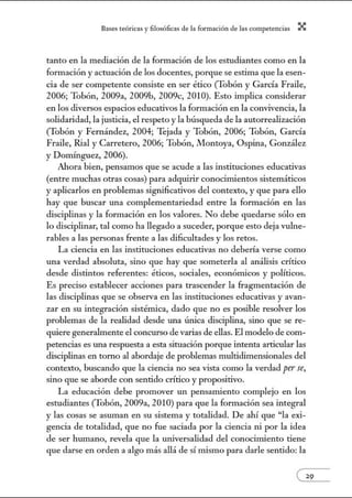 8:1ses reóric:1s y filosófic:1s de b form:1ción de bs comperenci:1s X
tanto en la mediación de la formación de los estudiantes como en la
formación y actuación de los docentes, porque se estima que la esen-
cia de ser competente consiste en ser ético (Tobón y García Fraile,
2006; Tobón, 2009a, 2009b, 2009c, 2010). Esto implica considerar
en los diversos espacios educativos la formación en la convivencia, la
solidaridad, la justicia, el respeto y la búsqueda de la autorrealización
(Tobón y Fernández, 2004; Tejada y Tobón, 2006; Tobón, García
Fraile, Rial y Carretero, 2006; Tobón, Montoya, Ospina, González
y Domínguez, 2006).
Ahora bien, pensamos que se acude a las instituciones educativas
(entre muchas otras cosas) para adquirir conocimientos sistemáticos
y aplicarlos en problemas significativos del contexto, y que para ello
hay que buscar w1a complementariedad entre la formación en las
disciplinas y la formación en los valores. No debe quedarse sólo en
lo disciplinar, tal como ha llegado a suceder, porque esto deja vulne-
rables a las personas frente a las dificultades y los retos.
La ciencia en las instituciones educativas no debería verse como
una verdad absoluta, sino que hay que someterla al análisis crítico
desde distintos referentes: éticos, sociales, económicos y políticos.
Es preciso establecer acciones para trascender la fragmentación de
las disciplinas que se observa en las instituciones educativas y avan-
zar en su integración sistémica, dado que no es posible resolver los
problemas de la realidad desde w1a ÚJÚca disciplina, sino que se re-
quiere generalmente el concurso de varias de ellas. El modelo de com-
petencias es tma respuesta a esta situación porque intenta articular las
disciplinas en tomo al abordaje de problemas multidimensionales del
contexto, buscando que la ciencia no sea vista como la verdad per se,
sino que se aborde con sentido crítico y propositivo.
La educación debe promover un pensamiento complejo en los
estudiantes (Tobón, 2009a, 2010) para que la formación sea integral
y las cosas se asuman en su sistema y totalidad. De ahí que "la exi-
gencia de totalidad, que no fue saciada por la ciencia ni por la idea
de ser hwnano, revela que la universalidad del conocinúento tiene
que darse en orden a algo más allá de sí mismo para darle sentido: la
 