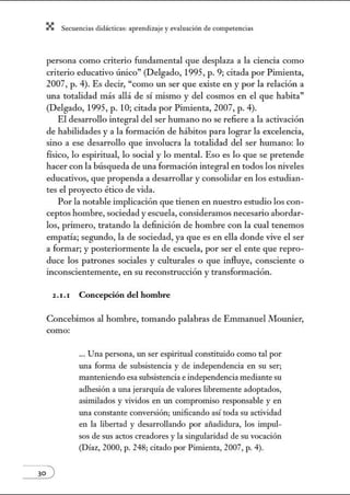 X Secuenci:ls did1ctic:Js: ~prendiz:.je yev:.lu~ción de competenci~s
persona como criterio fundamental que desplaza a la ciencia como
criterio educativo ÚJÚco" (Delgado, 1995, p. 9; citada por Pimienta,
2007, p. 4). Es decir, "como un ser que existe en y por la relación a
w1a totalidad más allá de sí núsmo y del cosmos en el que habita"
(Delgado, 1995, p. 10; citada por Pimienta, 2007, p. 4).
El desarrollo integral del ser hmnano no se refiere a la activación
de habilidades y a la formación de hábitos para lograr la excelencia,
sino a ese desarrollo que involucra la totalidad del ser humano: lo
ñsico, lo espiritual, lo social y lo mental. Eso es lo que se pretende
hacer con la búsqueda de una formación integral en todos los niveles
educativos, que propenda a desarrollar y consolidar en los estudian-
tes el proyecto ético de vida.
Por la notable implicación que tienen en nuestro estudio los con-
ceptos hombre, sociedad y escuela, consideramos necesario abordar-
los, primero, tratando la definición de hombre con la cual tenemos
empatía; segiDldo, la de sociedad, ya que es en ella donde vive el ser
a fom1ar; y posteriormente la de escuela, por ser el ente que repro-
duce los patrones sociales y culturales o que influye, consciente o
inconscientemente, en su reconstrucción y transformación.
2 .1.1 Concepción del hombre
Concebimos al hombre, tomando palabras de Emmanuel Mounier,
como:
... Una persona, w 1 ser espiritual constituido como tal por
Wla forma de subsistencia y de independencia en su ser;
manteniendo esa subsistencia e independencia mediante su
adhesión a Wla jerarquía de valores libremente adoptados,
asimilados y vividos en Wl compromiso responsable y en
Wla constante conversión; unificando así toda su actividad
en la libertad y desarrollando por añadidura, los impul-
sos de sus actos creadores y la singularidad de su vocación
(Díaz, 2000, p. 248; citado por Pimienta, 2007, p. 4).
 