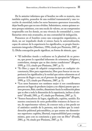 8:1ses reóric:1s y filosófic:1s de b form:1ción de bs comperenci:1s X
De lo anterior inferimos que el hombre no sólo es materia, sino
también espíritu, poseedor de una realidad transmaterial y una vo-
cación de eternidad; todos los seres humanos queremos trascender,
dejar huella para que no nos olviden. Subsistimos, somos quienes so-
mos porque existimos, con una escala de valores, en un compromiso
responsable con los demás, en una vivencia de comunidad o, como
llamarían otros más avanzados, en una comunidad de indagación.
Pensamos en el hombre como una concepción organísmica, es
decir, tm ser impulsado desde sí mismo hacia la autorrealización,
capaz de extraer de la experiencia los significados, su propio funcio-
namiento integrador (Martínez, 1994; citado por Pimienta, 2007, p.
5). Dicha concepción puede significar, en forma de síntesis, que:
• "El individuo tiende a realizarse en la plenitud de su perso-
na, que posee la capacidad inherente de orientarse, dirigirse y
controlarse, siempre que se den ciertas condiciones" (Rogers,
1999, p. 11 1; citado por Pinúenta, 2007, p. 5).
• "Es libre y capaz de adquirir compromisos en cualquier cir-
cunstancia; libre para experienciar, libre para buscar en esa ex-
periencia los significados y la verdad que existe solamente en el
proceso de llegar a ser, en el proceso de apropiación" (Rogers,
1999, p. 123; citado por Pinúenta, 2007, p. 5).
• "Los seres humanos nos sentimos mejor si nos consideramos
proceso en lugar de producto (sujeto y no objeto) puesto que so-
mos proceso, fluir, cambio, dinanúsmo hacia la realización plena
que se abre a toda la dimensión de la experiencia, incluso al mis-
terio" (Frankl, 2001, p. 47; citado por Pimienta, 2007, p. 5).
• "Somos buscadores de logos, significado, espíritu, sentido. En
nuestra conciencia de seres perfectibles tratamos de hacer co-
sas, de experimentar valores, de conocer más; y éste puede ser
el auténtico sentido de la persona, más incluso que la consi-
deración pulsional psicoanalítica, ya que asume sus dimensio-
nes superiores: espíritu, libertad, responsabilidad para consigo
mismo, para con su conciencia y para con un Dios" (Frankl,
2001, p. 56; citado por Pimienta, 2007, p. 5).
 