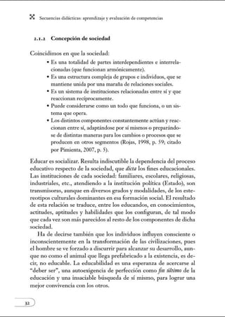 X Secuenci:ls did1ctic:Js: ~prendiz:.je yev:.lu~ción de competenci~s
2.1.2 Concepción de sociedad
Coincidimos en que la sociedad:
• Es una totalidad de partes interdependientes e interrela-
cionadas (que funcionan armónicamente).
• Es una estructura compleja de grupos e individuos, que se
mantiene unida por una maraña de relaciones sociales.
• Es un sistema de instituciones relacionadas entre sí y que
reaccionan recíprocamente.
• Puede considerarse como un todo que funciona, o un sis-
tema que opera.
• Los distintos componentes constantemente actúan y reac-
cionan entre sí, adaptándose por sí mismos o preparándo-
se de distintas maneras para los cambios o procesos que se
producen en otros segmentos (Rojas, 1998, p. 59; citado
por Pimienta, 2007, p. 5).
Educar es socializar. Resulta indiscutible la dependencia del proceso
educativo respecto de la sociedad, que dicta los 6nes educacionales.
Las instituciones de cada sociedad: familiares, escolares, religiosas,
industriales, etc., atendiendo a la institución política (Estado), son
transmisoras, aunque en diversos grados y modalidades, de los este-
reotipos culturales dominantes en esa fom1ación social. El resultado
de esta relación se traduce, entre los educandos, en conocimientos,
actitudes, aptitudes y habilidades que los configuran, de tal modo
que cada vez son más parecidos al resto de los componentes de dicha
sociedad.
Ha de decirse también que los individuos influyen consciente o
inconscientemente en la transfom1ación de las civilizaciones, pues
el hombre se ve forzado a discurrir para alcanzar su desarrollo, aun-
que no como el animal que llega prefabricado a la existencia, es de-
cir, no educable. La educabilidad es una esperanza de acercarse al
"deber ser", una autoexigencia de perfección como fintíltinw de la
educación y una insaciable búsqueda de sí mismo, para lograr w1a
mejor convivencia con los otros.
 