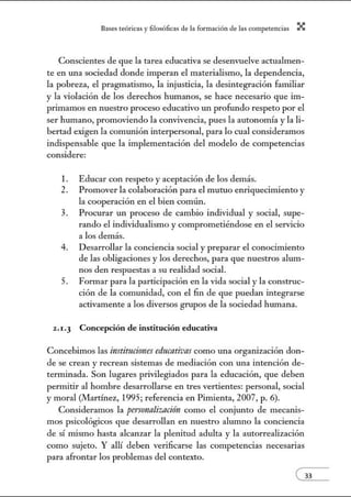 8:1ses reóric:1s y filosófic:1s de b form:1ción de bs comperenci:1s X
Conscientes de que la tarea educativa se desenvuelve actualmen-
te en una sociedad donde imperan el materialismo, la dependencia,
la pobreza, el pragmatismo, la injusticia, la desintegración familiar
y la violación de los derechos humanos, se hace necesario que im-
pritnamos en nuestro proceso educativo un profundo respeto por el
ser humano, promoviendo la convivencia, pues la autonomía y la li-
bertad exigen la comunión interpersonal, para lo cual consideramos
indispensable que la implementación del modelo de competencias
considere:
l. Educar con respeto y aceptación de los demás.
2. Promover la colaboración para el mutuo enriquecimiento y
la cooperación en el bien común.
3. Procurar un proceso de cambio individual y social, supe-
rando el individualismo y comprometiéndose en el servicio
a los demás.
4. Desarrollar la conciencia social y preparar el conocimiento
de las obligaciones y los derechos, para que nuestros alum-
nos den respuestas a su realidad social.
5. Fonnar para la participación en la vida social y la construc-
ción de la comunidad, con el fin de que puedan Íl1tegrarse
activamente a los diversos grupos de la sociedad humana.
2 .1.3 Concepción de institución educativa
Concebimos las instituciones educativas como una organización don-
de se crean y recrean sistemas de mediación con una intención de-
termmada. Son lugares privilegiados para la educación, que deben
pennitir al hombre desarrollarse en tres vertientes: personal, social
y moral (JIIartínez, 1995; referencia en Pimienta, 2007, p. 6).
Consideramos la persrmnliznción como el conjunto de mecanis-
mos psicológicos que desarrollan en nuestro alumno la conciencia
de sí mismo hasta alcanzar la plenitud adulta y la autorrealización
como sujeto. Y allí deben verificarse las competencias necesarias
para afrontar los problemas del contexto.
 