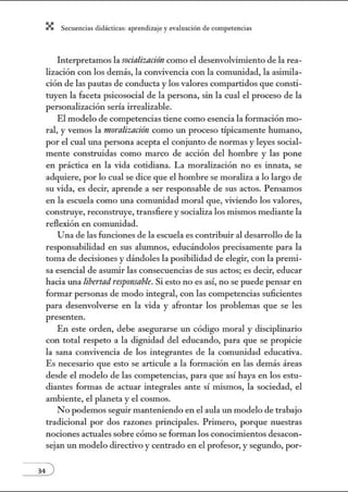 X Secuenci:ls did1ctic:Js: ~prendiz:.je yev:.lu~ción de competenci~s
Interpretamos la socialización como el desenvolvimiento de la rea-
lización con los demás, la convivencia con la comw1idad, la asimila-
ción de las pautas de conducta y los valores compartidos que consti-
tuyen la faceta psicosocial de la persona, sin la cual el proceso de la
personalización sería irrealizable.
El modelo de competencias tiene como esencia la formación mo-
ral, y vemos la moralización como w1 proceso típicamente humano,
por el cual una persona acepta el conjw1to de normas y leyes social-
mente construidas como marco de acción del hombre y las pone
en práctica en la vida cotidiana. La moralización no es innata, se
adquiere, por lo cual se dice que el hombre se moraliza a lo largo de
su vida, es decir, aprende a ser responsable de sus actos. Pensamos
en la escuela como una comunidad moral que, viviendo los valores,
construye, reconstruye, transfiere ysocializa los mismos mediante la
reflexión en comw1idad.
Una de las funciones de la escuela es contribuir al desarrollo de la
responsabilidad en sus alunmos, educándolos precisamente para la
toma de decisiones y dándoles la posibilidad de elegir, con la premi-
sa esencial de asunúr las consecuencias de sus actos; es decir, educar
hacia w1a libertadresprmsable. Si esto no es así, no se puede pensar en
formar personas de modo integral, con las competencias suficientes
para desenvolverse en la vida y afrontar los problemas que se les
presenten.
En este orden, debe asegurarse un código moral y disciplinario
con total respeto a la dignidad del educando, para que se propicie
la sana convivencia de los integrantes de la comunidad educativa.
Es necesario que esto se articule a la fonnación en las demás áreas
desde el modelo de las competencias, para que así haya en los estu-
diantes formas de actuar integrales ante sí mismos, la sociedad, el
ambiente, el planeta y el cosmos.
No podemos seguir manteniendo en el aula un modelo de trabajo
tradicional por dos razones principales. Primero, porque nuestras
nociones acntales sobre cómo se fonnan los conocimientos desacon-
sejan un modelo directivo y centrado en el profesor, y segundo, por-
 