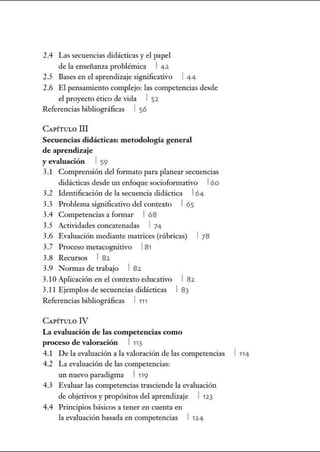 2.4 Las secuencias didácticas y el papel
de la enseñanza problémica 1 42.
2.5 Bases en el aprendizaje significativo 1 44
2.6 El pensamienro complejo: las competencias desde
el proyecto ético de vida 1 52.
Referencias bibliográficas 1 56
CAPíTuLO m
Secuencias didácticas: metodología general
de aprendizaje
y evaluación 1 59
3.1 Comprensión del formato para planear secuencias
didácticas desde un enfoque socioformativo 16o
3.2 Identificación de la secuencia didáctica l64
3.3 Problema significativo del contexto 1 65
3.4 Competencias a formar 168
3.5 Actividades concatenadas 1 74
3.6 Evaluación mediante matrices (rúbricas) 1 78
3.7 Proceso metacognitivo l81
3.8 Recursos 1 82.
3.9 Normas de trabajo 1 82.
3.1OAplicación en el contexto educativo
3.11 Ejemplos de secuencias didácticas
Referencias bibliográficas 1 111
CAPÍTULO IV
1 82.
1 83
La evaluación de las competencias como
proceso de valoración 1 113
4.1 De la evaluación a la valoración de las competencias 1 114
4.2 La evaluación de las competencias:
un nuevo paradigma 1119
4.3 Evaluar las competencias trasciende la evaluación
de objetivos y propósitos del aprendizaje 1 12.3
4.4 Principios básicos a tener en cuenta en
la evaluación basada en competencias 1 12.4
 
