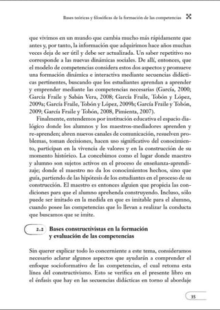 8:1ses reóric:1s y filosófic:1s de b form:1ción de bs comperenci:1s X
que vivimos en un mundo que cambia mucho más rápidamente que
antes y, por tanto, la información que adquirimos hace años muchas
veces deja de ser útil y debe ser actualizada. Un saber repetitivo no
corresponde a las nuevas dinámicas sociales. De allí, entonces, que
el modelo de competencias considera estos dos aspectos y promueve
una formación dinámica e interactiva mediante secuencias didácti-
cas pertinentes, buscando que los estudiantes aprendan a aprender
y emprender mediante las competencias necesarias (García, 2000;
García Fraile y Sabán Vera, 2008; García Fraile, Tobón y López,
2009a; García Fraile, Tobón y López, 2009b; García Fraile y Tobón,
2009; García Fraile y Tobón, 2008, Pinúenta, 2007).
Finalmente, entendemos por institución educativa el espacio dia-
lógico donde los alunmos y los maestros-mediadores aprenden y
re-aprenden; abren nuevos canales de comunicación, resuelven pro-
blemas, toman decisiones, hacen uso significativo del conocinúen-
to, participan en la vivencia de valores y en la construcción de su
momento histórico. La concebimos como el lugar donde maestro
y alumno son sujetos activos en el proceso de enseñanza-aprendi-
zaje; donde el maestro no da los conocimientos hechos, sino que
guía, partiendo de las hipótesis de los estudiantes en el proceso de su
construcción. El maestro es entonces alguien que propicia las con-
diciones para que el alumno aprehenda construyendo. Incluso, sólo
puede ser imitado en la medida en que es imitable para el alumno,
cuando posee las competencias que lo llevan a realizar la conducta
que buscamos que se imite.
Bases constructivistas en la formación
y evaluación de las competencias
Sin querer explicar todo lo concerniente a este tema, consideramos
necesario aclarar algunos aspectos que ayudarán a comprender el
enfoque socioformativo de las competencias, el cual retoma esta
línea del constructivismo. Esto se verifica en el presente libro en
el énfasis que hay en las secuencias didácticas en torno al abordaje
 