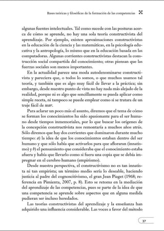 8:1ses reóric:1s y filosófic:1s de b form:1ción de bs comperenci:1s X
algunas fuentes intelectuales. 'Thl como sucede con las posturas acer-
ca de cómo se aprende, no hay una sola teoría constructivista del
aprendizaje. Por ejemplo, existen aproximaciones constructivistas
en la educación de la ciencia y las matemáticas, en la psicología edu-
cativa y la antropología, lo mismo que en la educación basada en las
computadoras. Algunas corrientes constructivistas destacan la cons-
trucción social compartida del conocimiento; otras piensan que las
fuerzas sociales son menos importantes.
En la actualidad parece una moda autodenonúnarse constructi-
vista y pareciera que, o todos lo somos, o que muchos usamos tal
teoría, y también que es algo muy fácil de llevar a la práctica; sin
embargo, desde nuestro punto de vista no hay nada más alejado de la
realidad, porque ni es algo que sencillamente se pueda aplicar como
simple receta, ni tampoco se puede emplear como si se tratara de un
traje fácil de usar.
Para aclarar un poco más el asunto, diremos que el tema de cómo
se fonnan los conocimientos ha sido apasionante para el ser huma-
no desde tiempos inmemoriales, por lo que buscar los orígenes de
la concepción constructivista nos remontaría a muchos mios atrás.
Sólo diremos que hay dos corrientes que dominaron durante mucho
tiempo: a) la idea de que los conocimientos estaban dentro del ser
humano y que sólo había que activarlos para que afloraran (innatis-
mo) y b) el pensamiento que consideraba que el conocimiento estaba
afuera y había que llevarlo como si fuera w1a copia que se debía im-
pregnar en el cerebro hwnano (empirismo).
Desde nuestra perspectiva, el constructivismo no es tan innatis-
ta ni tan empirista; w1 térnúno medio sería lo deseable, haciendo
justicia al padre del cognoscitivismo, el granJean Piaget (1968; re-
ferencia en Pimienta, 2007, p. 8). Esto se retoma en la mediación
del aprendizaje de las competencias, pues se parte de la idea de que
una competencia se aprende sobre aspectos que en alguna medida
pudieran ser incluso heredados.
Las teorías constructivistas del aprendizaje y la enseñanza han
adquirido una influencia considerable. Las voces a favor del método
 