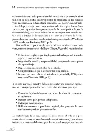X Secuenci:ls did1ctic:Js: ~prendiz:.je yev:.lu~ción de competenci~s
constructivista no sólo provienen del campo de la psicología, sino
también de la filosofía, la antropología, la enseñanza de las ciencias
y las matemáticas y la tecnología educativa. Las posturas constructi-
vistas del aprendizaje tienen implicaciones decisivas para la enseñan-
za; aunque hay varias interpretaciones de lo que significa la teoría
(constructivista), casi todas coinciden en que supone un cambio no-
table en el interés de la enseñanza al colocar en el centro de la em-
presa educativa los esfuerzos del estudiante por entender (Woolfolk,
1999; citada por Pimienta, 2007, p. 9).
Si se analizan tul poco los elementos del planteamiento constructi-
vista, veremos que muchos ideólogos (Piaget, Vygotsl")') recomiendan:
• Entornos complejos que impliquen un desafío para el aprendi-
zaje y tareas auténticas.
• Negociación social y responsabilidad compartida como parte
del aprendizaje.
• Representaciones múltiples del contenido.
• Comprensión de que el conocimiento se elabora.
• Instrucción centrada en el estudiante (Woolfolk, 1999; refe-
rencia en Pimienta, 2007, p. 9).
Y en este marco, el maestro debiera presentar ru1a situación proble-
mática o una pregunta desconcertante a los alumnos, para que:
• Formulen hipótesis buscando explicar la situación o resolver
el problema.
• Reúnan datos para probar la hipótesis.
• Extraigan conclusiones.
• Reflexionen sobre el problema original y los procesos de pen-
samiento requeridos para resolverlo.
La metodología de las secuencias didácticas que se aborda en el pre-
sente libro retoma las enseñanzas del constructivismo y por ello se
insiste en la necesidad de tener problemas retadores, que sean identi-
 