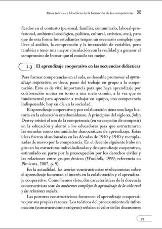 8:1ses reóric:1s y filosófic:1s de b form:1ción de bs comperenci:1s X
licados en el contexto (personal, familiar, comunitario, laboral-pro-
fesional, ambiental-ecológico, político, cultural, artístico, etc.), para
que de esta forma los estudiantes tengan un escenario complejo que
lleve al análisis, la comprensión y la interacción de variables, pero
también a tener lila mayor vinculación con la realidad y a generar el
compromiso de buscar que el mundo sea mejor.
G. El aprendizaje cooperativo en las secuencias didácticas
Para formar competencias en el aula, es deseable promover el apren-
dizaje CO!ffJerativo, es decir, pasar del trabajo en grupo a la coope-
ración. Esto es de vital importancia para que haya aprendizaje por
colaboración mutua en torno a lila meta común, a la vez que es
fundamental para aprender a trabajar en equipo, lila competencia
indispensable hoy en día en la sociedad.
El aprendizaje cooperativo y por colaboración tiene una larga his-
toria en la educación estadounidense. A principios del siglo xx, John
Dewey criticó el uso de la competencia (en su acepción de competir)
en la educación y alentó a los educadores para que estructuraran
las escuelas como commúdades democráticas de aprendizaje. Estas
ideas fueron abandonadas en las décadas de 1940 y 1950 y reempla-
zadas de nuevo por la competencia. En el decenio siguiente hubo un
giro en las estructuras individualizadas y de aprendizaje cooperativo,
estimulado en parte por la preocupación por los derechos civiles y
las relaciones entre grupos étnicos (Woolfolk, 1999; referencia en
Pinúenta, 2007, p. 9).
En la actualidad, las teorías constructivistas evolucionistas sobre
el aprendizaje fomentan el interés en la colaboración y el aprendiza-
je cooperativo. Como hemos visto, dos características de la docencia
constructivista son: los ambientes complejos de apnndiZIIje de la vida real
y lasrelaciones sociales.
Las posturas constructivistas favorecen el aprendizaje cooperati-
vo por sus propias razones. Los teóricos del procesamiento de infor-
mación (constructivismo exógeno) seiialan el valor de las discusiones
 