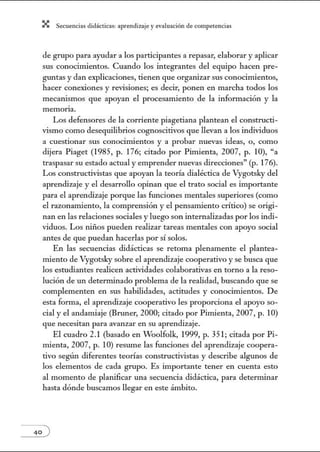 X Secuenci:ls did1ctic:Js: ~prendiz:.je yev:.lu~ción de competenci~s
de grupo para ayudar a los participantes a repasar, elaborar y aplicar
sus conocimientos. Cuando los integrantes del equipo hacen pre-
gwltas y dan explicaciones, tienen que organizar sus conocimientos,
hacer conexiones y revisiones; es decir, ponen en marcha todos los
mecanismos que apoyan el procesamiento de la información y la
memorta.
Los defensores de la corriente piagetiana plantean el constructi-
vismo como desequilibrios cognoscitivos que llevan a los individuos
a cuestionar sus conocimientos y a probar nuevas ideas, o, como
dijera Piaget (1985, p. 176; citado por Pimienta, 2007, p. 10), "a
traspasar su estado actual y emprender nuevas direcciones" (p. 176).
Los constructivistas que apoyan la teoría dialéctica de Vygotsky del
aprendizaje y el desarrollo opinan que el trato social es importante
para el aprendizaje porque las funciones mentales superiores (como
el razonamiento, la comprensión y el pensamiento crítico) se origi-
nan en las relaciones sociales y luego son internalizadas por los indi-
viduos. Los niños pueden realizar tareas mentales con apoyo social
antes de que puedan hacerlas por sí solos.
En las secuencias didácticas se retoma plenamente el plantea-
miento de Vygotsky sobre el aprendizaje cooperativo y se busca que
los estudiantes realicen actividades colaborativas en torno a la reso-
lución de un determinado problema de la realidad, buscando que se
complementen en sus habilidades, actitudes y conocimientos. De
esta fortna, el aprendizaje cooperativo les proporciona el apoyo so-
cial y el andamiaje (Bruner, 2000; citado por Pimienta, 2007, p. 10)
que necesitan para avanzar en su aprendizaje.
El cuadro 2.1 (basado en Woolfolk, 1999, p. 351; citada por Pi-
mienta, 2007, p. 1O) reswne las funciones del aprendizaje coopera-
tivo según diferentes teorías constructivistas y describe algunos de
los elementos de cada grupo. Es importante tener en cuenta esto
al momento de planificar una secuencia didáctica, para determinar
hasta dónde buscamos llegar en este ámbito.
 
