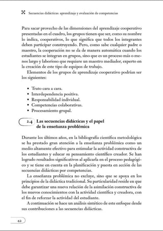 X Secuenci:ls did1ctic:Js: ~prendiz:.je yev:.lu~ción de competenci~s
Para sacar provecho de las dimensiones del aprendizaje cooperativo
presentadas en el cuadro, los grupos tienen que ser, como su nombre
lo indica, cooperativos, lo que significa que todos los integrantes
deben participar construyendo. Pero, como sabe cualquier padre o
maestro, la cooperación no se da de manera automática cuando los
estudiantes se integran en grupos, sino que es un proceso más o me-
nos largo y laborioso que requiere un maestro mediador, experto en
la creación de este tipo de equipos de trabajo.
Elementos de los grupos de aprendizaje cooperativo podrían ser
los sigtúentes:
• Trato cara a cara.
• Interdependencia positiva.
• Responsabilidad individual.
• Competencias colaborativas.
• Procesanúento grupal.
G Las secuencias didácticas y el papel
de la enseñanza problémica
Durante los últimos at1os, en la bibliografía científica metodológica
se ha prestado gran atención a la enseñanza problénúca como un
medio altamente efectivo para estimular la actividad constructiva de
los estudiantes y educar su pensamiento científico creador. Se han
logrado resultados significativos al aplicarla en el proceso pedagógi-
co y se tiene en cuenta en la planificación y puesta en acción de las
secuencias didácticas por competencias.
La enseñanza problémica no excluye, sino que se apoya en los
principios de la didáctica tradicional. Su particularidad reside en que
debe garantizar w1a nueva relación de la asimilación constructiva de
los nuevos conocimientos con la actividad científica y creadora, con
el fin de reforzar la actividad del estudiante.
A continuación se hace un análisis sintético de este enfoque desde
sus contribuciones a las secuencias didácticas.
 