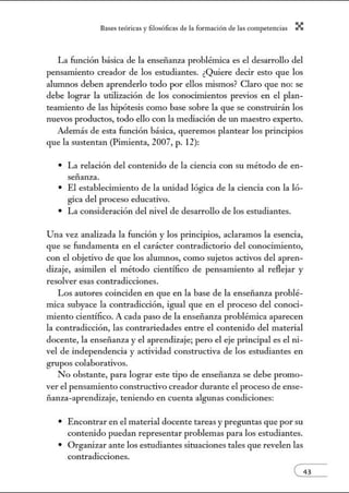 8:1ses reóric:1s y filosófic:1s de b form:1ción de bs comperenci:1s X
La función básica de la enseñanza problémica es el desarrollo del
pensanúento creador de los estudiantes. ¿Quiere decir esto que los
alunmos deben aprenderlo todo por ellos mismos? Claro que no: se
debe lograr la utilización de los conocimientos previos en el plan-
teamiento de las hipótesis como base sobre la que se construirán los
nuevos productos, todo ello con la mediación de m1 maestro experto.
Además de esta función básica, queremos plantear los principios
que la sustentan (Pimienta, 2007, p. 12):
• La relación del contetúdo de la ciencia con su método de en-
señanza.
• El establecimiento de la m1idad lógica de la ciencia con la ló-
gica del proceso educativo.
• La consideración del tÚvel de desarrollo de los estudiantes.
Una vez analizada la función y los principios, aclaramos la esencia,
que se fundamenta en el carácter contradictorio del conocimiento,
con el objetivo de que los alunmos, como sujetos activos del apren-
dizaje, asimilen el método científico de pensamiento al reflejar y
resolver esas contradicciones.
Los autores coinciden en que en la base de la enseñanza problé-
mica subyace la contradicción, igual que en el proceso del conoci-
miento científico. A cada paso de la enseñanza problémica aparecen
la contradicción, las contrariedades entre el contenido del material
docente, la ensei1anza y el aprendizaje; pero el eje principal es el ni-
vel de independencia y actividad constructiva de los estudiantes en
grupos colaborativos.
No obstante, para lograr este tipo de enseñanza se debe promo-
ver el pensamiento constructivo creador durante el proceso de ense-
ñanza-aprendizaje, teniendo en cuenta algunas condiciones:
• Encontrar en el material docente tareas y pregm1tas que por su
contenido puedan representar problemas para los estudiantes.
• Orgmúzar ante los estudiantes situaciones tales que revelen las
contradicciones.
 