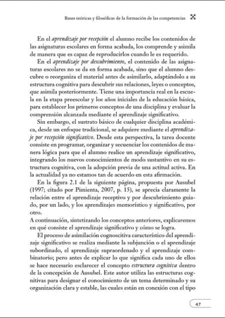 8:1ses reóric:1s y filosófic:1s de b form:1ción de bs comperenci:1s X
En el aprendizaje por recepción el alumno recibe los contenidos de
las asignaturas escolares en fonna acabada, los comprende y asimila
de manera que es capaz de reproducirlos cuando le es requerido.
En el aprendizaje por descubrimiento, el contenido de las asigna-
turas escolares no se da en forma acabada, sino que el alumno des-
cubre o reorganiza el material antes de asimilarlo, adaptándolo a su
estructura cognitiva para descubrir sus relaciones, leyes o conceptos,
que asimila posteriormente. Tiene una importancia real en la escue-
la en la etapa preescolar y los afios iniciales de la educación básica,
para establecer los primeros conceptos de una disciplina y evaluar la
comprensión alcanzada mediante el aprendizaje significativo.
Sin embargo, el sustrato básico de cualquier disciplina acadénú-
ca, desde w1 enfoque tradicional, se adquiere mediante el aprendiza-
je por recepci6n significativo. Desde esta perspectiva, la tarea docente
consiste en programar, orga1Úzar y secuenciar los contenidos de ma-
nera lógica para que el alumno realice un aprendizaje sigJúficativo,
integrando los nuevos conocimientos de modo sustantivo en su es-
tructura cognitiva, con la adopción previa de w1a actitud activa. En
la actualidad ya no estamos tan de acuerdo en esta afirmación.
En la figura 2.1 de la siguiente página, propuesta por Ausubel
(1997; citado por Pimienta, 2007, p. 15), se aprecia claramente la
relación entre el aprendizaje receptivo y por descubrimiento guia-
do, por w1 lado, y los aprendizajes memorístico y significativo, por
otro.
A continuación, sintetizando los conceptos anteriores, explicaremos
en qué consiste el aprendizaje siguificativo y cómo se logra.
El proceso de asimilación COgJlOScitiva característico del aprendi-
zaje sigJlificativo se realiza mediante la subjunción o el aprendizaje
subordinado, el aprendizaje supraordenado y el aprendizaje com-
binatorio; pero antes de explicar lo que significa cada uno de ellos
se hace necesario esclarecer el concepto estructura cognitiva dentro
de la concepción de Ausubel. Este autor utiliza las estructuras cog-
nitivas para desigJlar el conocimiento de w1 tema determinado y su
organización clara y estable, las cuales están en conexión con el tipo
 