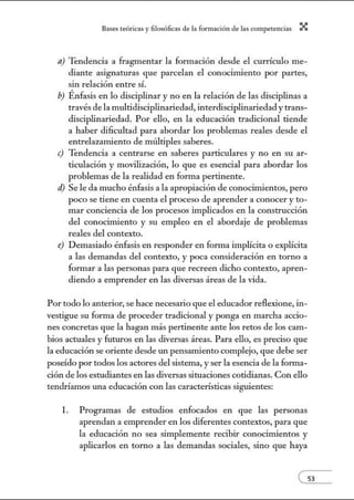 8:1ses reóric:1s y filosófic:1s de b form:1ción de bs comperenci:1s X
a) Tendencia a fragmentar la fonn ación desde el currículo me-
diante asignaturas que parcelan el conocimiento por partes,
sin relación entre sí.
b) Énfasis en lo disciplinar y no en la relación de las disciplinas a
través de la multidisciplinariedad, interdisciplinariedad y trans-
disciplinariedad. Por ello, en la educación tradicional tiende
a haber dificultad para abordar los problemas reales desde el
entrelazamiento de múltiples saberes.
e) Tendencia a centrarse en saberes particulares y no en su ar-
ticulación y movilización, lo que es esencial para abordar los
problemas de la realidad en fom1a pertinente.
d) Se le da mucho énfasis a la apropiación de conocimientos, pero
poco se tiene en cuenta el proceso de aprender a conocer y to-
mar conciencia de los procesos implicados en la construcción
del conocimiento y su empleo en el abordaje de problemas
reales del contexto.
e) Demasiado énfasis en responder en fonna implícita o explícita
a las demandas del contexto, y poca consideración en torno a
formar a las personas para que recreen dicho contexto, apren-
diendo a emprender en las diversas áreas de la vida.
Por todo lo anterior, se hace necesario que el educador reflexione, in-
vestigue su forma de proceder tradicional y ponga en marcha accio-
nes concretas que la hagan más pertinente ante los retos de los cam-
bios actuales y futuros en las diversas áreas. Para ello, es preciso que
la educación se oriente desde w1 pensamiento complejo, que debe ser
poseído por todos los actores del sistema, y ser la esencia de la forma-
ción de los estudiantes en las diversas situaciones cotidianas. Con ello
tendríamos una educación con las características siguientes:
l. Programas de estudios enfocados en que las personas
aprendan a emprender en los diferentes contextos, para que
la educación no sea simplemente recibir conocimientos y
aplicarlos en torno a las demandas sociales, sino que haya
e53
 