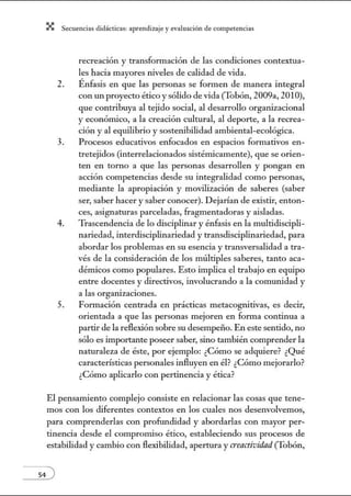X Secuenci:ls did1ctic:Js: ~prendiz:.je yev:.lu~ción de competenci~s
recreación y transformación de las condiciones contextua-
les hacia mayores niveles de calidad de vida.
2. Énfasis en que las personas se formen de manera integral
con un proyecto ético y sólido de vida (Tobón, 2009a, 2010),
que contribuya al tejido social, al desarrollo organizacional
y económico, a la creación cultural, al deporte, a la recrea-
ción y al equilibrio y sostenibilidad ambiental-ecológica.
3. Procesos educativos enfocados en espacios formativos en-
tretejidos (interrelacionados sistémicamente), que se orien-
ten en torno a que las personas desarrollen y pongan en
acción competencias desde su integralidad como personas,
mediante la apropiación y movilización de saberes (saber
ser, saber hacer y saber conocer). Dejarían de existir, enton-
ces, asignaturas parceladas, fragmentadoras y aisladas.
4. Trascendencia de lo disciplinar y énfasis en la multidiscipli-
nariedad, interdisciplinariedad y transdisciplinariedad, para
abordar los problemas en su esencia y transversalidad a tra-
vés de la consideración de los múltiples saberes, tanto aca-
démicos como populares. Esto implica el trabajo en equipo
entre docentes y directivos, involucrando a la comunidad y
a las organizaciones.
5. Formación centrada en prácticas metacognitivas, es decir,
orientada a que las personas mejoren en forma continua a
partir de la reflexión sobre su desempeño. En este sentido, no
sólo es importante poseer saber, sino también comprender la
naturaleza de éste, por ejemplo: ¿Cómo se adquiere? ¿Qué
características personales influyen en él? ¿Cómo mejorarlo?
¿Cómo aplicarlo con pertinencia y ética?
El pensamiento complejo consiste en relacionar las cosas que tene-
mos con los diferentes contextos en los cuales nos desenvolvemos,
para comprenderlas con profundidad y abordarlas con mayor per-
tinencia desde el compromiso ético, estableciendo sus procesos de
estabilidad y cambio con flexibilidad, apertura y creactividnd (Tobón,
 
