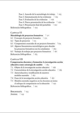 Fase l. Acuerdo de la metodología de trabajo l 165
Fase 2: Sistematización de las evidencias 1 165
Fase 3: Evaluación de las evidencias l 166
Fase 4: Nueva presentación de las evidencias 1 166
Fase 5: Presentación final del portafolio 1 167
Referencias bibliográficas l 169
CAPÍTULO VI
Metodología de proyectos fonuativos 1171
6.1 Concepto de proyecto formativo 1172.
6.2 Tipos de proyectos l 172.
6.3 Componentes esenciales de un proyecto formativo l 174
6.4 Algunos lineamientos metodológicos para abordar
los proyectos formativos con los estudiantes 1 180
6.5 Ventajas de trabajar por proyectos formativos 1181
Referencias bibliográficas l 183
CAPÍTULO VII
Competencias docentes y fomtación: la investigación-acción
educativa como estrategia de cambio 1 185
7.1 Objeto de la investigación acción-educativa l 186
7.2 Características de la investigación-acción educativa 1 186
7.3 Autoevaluación y modificación de nuestros
modelos mentales l 187
7.4 Fases de la investigación-acción educativa l187
7.5 Modelos mentales negativos en los docentes en tomo
al enfoque de competencias en la educación 1190
Referencias bibliográficas 1192.
BIBLIOGRAFÍA l 193
ANEXOS l 199
 