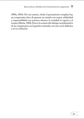 8:1ses reóric:1s y filosófic:1s de b form:1ción de bs comperenci:1s X
2009a, 2010). De esta manera, desde el pensamiento complejo hay
un compromiso ético de generar un mundo con mayor solidaridad
y responsabilidad con nosotros mismos, la sociedad, la especie y el
cosmos (Morin, 2000). Ésta es la esencia del enfoque socioformativo
de las competencias en la gestión curricular, así como en la didáctica
y en la evaluación.
e55
 