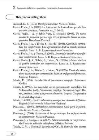 X Secuenci:ls did1ctic:Js: ~prendiz:.je yev:.lu~ción de competenci~s
e Referencias bibliográficas
Ausubel, D. B. (1976). Psicología educativa. México: Trillas.
García Fraíle, J. A. (2000). La formación de fom1adores para la for-
mación continua. Fomurción XXI, 2: 56-60.
García Fraile, J. A., y Sabán Vera, C. (coords.) (2008). Un nuevo
modelo de fonnación para el siglo XXI: la f0171taci6n basada en co?Jt-
petencins. Barcelona: Davinci.
García Fraile, J. A., y Tobón, S. (coords.) (2008). Gestión del amim-
lum po1· competencins. Una apmximación desde el modelo sistémico
complejo. Lima: A. B. Representaciones Generales.
García Fraile, J. A. yTobón, S. (2009). Estt·ntegins didácticas parafor-
mar competencias. Lima: A. B. Representaciones Generales.
García Fraile, J. A., Tobón, S., López, N. (2009a). Manual sintético
de gestión cttn·imlar po1· competmcias. Lima: A. B. Representa-
ciones Generales.
García Fraile, J. A., Tobón, S. y López, N. (2009b). Currículo, didác-
ticay evaluación por competmcias:bacía un enfoque sociofomtativo.
Caracas: U1úmet.
Morin, E. (1996). Introducci6n al pensamiento crmtplejo. Barcelona:
Gedisa.
Morin, E. (1997). La necesidad de un pensamiento complejo. En
S. González (ed.), Pmsamiento complejo. En tonzo a Edgar Mo-
tín, América Latinay losprocesos educativos. Bogotá: Cooperativa
Editorial Magisterio.
Morin, E. (2000). Lossietesaberes necesariospara la educación delfutlt1'0.
Bogotá: Ministerio de Educación Nacional.
Pimienta, J. (2007). Metodología constructivista. Guía para la planea-
ción docente. México: Pearson.
Pimienta, J. (2008). Evaluación de los aprmdizajes. Un enfoque basado
en competencias. México: Pearson.
Pinúenta, J. y Enríquez, A. (2009). Educación basada en competencins.
Guíapamla aplicnci6n del enfoque. México: Pearson.
Tejada, C. M. y Tobón, S. (coords.) (2006). El diseño del plan docente
 