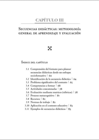 CAPÍTULO III
SECUENCIAS DIDÁCTICAS: METODOLOGÍA
GENERAL DE APRENDIZAJE Y EVALUACIÓN
ÍNDICE DEL CAPÍT ULO
3.1 Comprensión del fom1ato para planear
secuencias didácticas desde un enfoque
socioformativo 1 6o
3.2 Identificación de la secuencia didáctica 1 64
3.3 Problema significativo del contexto 1 65
3.4 Competencias a formar 1 68
3.5 Actividades concatenadas 1 78
3.6 Evaluación mediante matrices (rúbricas) 1 78
3.7 Proceso metacognitivo 1 81
3.8 Recursos 1 82
3.9 Normas de trabajo 1 82
3.10 Aplicación en el contexto educativo 1 83
3.1 1 Ejemplos de secuencias didácticas 1 83
 