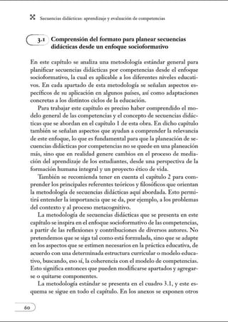 X Secuenci:ls did1ctic:Js: ~prendiz:.je yev:.lu~ción de competenci~s
Comprensión del formato para planear secuencias
didácticas desde un enfoque sociofonnativo
En este capítulo se analiza una metodología estándar general para
planificar secuencias didácticas por competencias desde el enfoque
socioformativo, la cual es aplicable a los diferentes niveles educati-
vos. En cada apartado de esta metodología se señalan aspectos es-
pecíficos de su aplicación en algunos países, así como adaptaciones
concretas a los distintos ciclos de la educación.
Para trabajar este capítulo es preciso haber comprendido el mo-
delo general de las competencias y el concepto de secuencias didác-
ticas que se abordan en el capítulo 1 de esta obra. En dicho capítulo
también se señalan aspectos que ayudan a comprender la relevancia
de este enfoque, lo que es fundamental para que la planeación de se-
cuencias didácticas por competencias no se quede en una planeación
más, sino que en realidad genere cambios en el proceso de media-
ción del aprendizaje de los estudiantes, desde una perspectiva de la
formación humana integral y un proyecto ético de vida.
'Tlunbién se recomienda tener en cuenta el capítulo 2 para com-
prender los principales referentes teóricos y filosóficos que orientan
la metodología de secuencias didácticas aquí abordada. Esto permi-
tirá entender la importancia que se da, por ejemplo, a los problemas
del contexto y al proceso metacognitivo.
La metodología de secuencias didácticas que se presenta en este
capítulo se inspira en el enfoque socioformativo de las competencias,
a partir de las reflexiones y contribuciones de diversos autores. No
pretendemos que se siga tal como está formulada, sino que se adapte
en los aspectos que se estimen necesarios en la práctica educativa, de
acuerdo con una determinada estructura curricular o modelo educa-
tivo, buscando, eso sí, la coherencia con el modelo de competencias.
Esto significa entonces que pueden modificarse apartados y agregar-
se o qmtarse componentes.
La metodología estándar se presenta en el cuadro 3.1, y este es-
quema se sigue en todo el capítulo. En los anexos se exponen otros
60 )
 