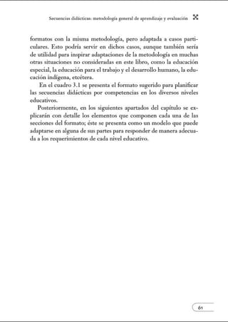 Secuenci:1s did:ícticns: metodologí:l gener:1l de :1prendiz2je.y evnlu:1ción X
formatos con la misma metodología, pero adaptada a casos parti-
culares. Esto podría servir en dichos casos, aunque también sería
de utilidad para inspirar adaptaciones de la metodología en muchas
otras situaciones no consideradas en este libro, como la educación
especial, la educación para el trabajo y el desarrollo humano, la edu-
cación indígena, etcétera.
En el cuadro 3.1 se presenta el formato sugerido para planificar
las secuencias didácticas por competencias en los diversos tÚveles
educativos.
Posteriormente, en los siguientes apartados del capítulo se ex-
plicarán con detalle los elementos que componen cada una de las
secciones del fonnato; éste se presenta como un modelo que puede
adaptarse en alguna de sus partes para responder de manera adecua-
da a los requerimientos de cada nivel educativo.
 