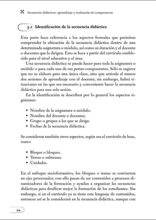 X Secuenci:ls did1ctic:Js: ~prendiz:.je yev:.lu~ción de competenci~s
G zIdentificación de la secuencia didáctica
Esta parte hace referencia a los aspectos formales que permiten
comprender la ubicación de la secuencia didáctica dentro de una
determinada asignatuta o módulo, así como su duración y el docente
o docentes que la dirigen. Esto se hace a partir del currículo estable-
cido para el nivel educativo y el área.
Una secuencia didáctica se puede hacer para toda la asignatuta o
módulo o para cada una de sus partes componentes. Sólo se sugiere
que no se elabore para una única clase, sino que articule al menos
dos sesiones de aprendizaje con el docente; sin embargo, habrá si-
tuaciones en las que sea necesario y conveniente hacer la secuencia
didáctica para w1a sola sesión.
En la identificación se describen por lo general los aspectos si-
guientes:
• Nombre de la asignatura o módulo.
• Nombre del docente o docentes.
• Grupo o grupos a los que se dirige.
• Fechas de la secuencia didáctica.
Se consideran también otros aspectos, según sea el currículo de base,
como:
• Bloque o bloques.
• Temas o subtemas.
• Unidades.
En el enfoque socioformativo, los bloques o temas se convierten
en ejes procesuales; con ello pasan de ser contetúdos a procesos di-
nanúzadores de la formación y ayudan a organizar las secuencias
didácticas para dosificar mejor la formación de los estudiantes. Sin
embargo, si en el currículo ya se tiene este lenguaje de contenidos,
entonces así se le considerará en la secuencia didáctica, aunque con
 