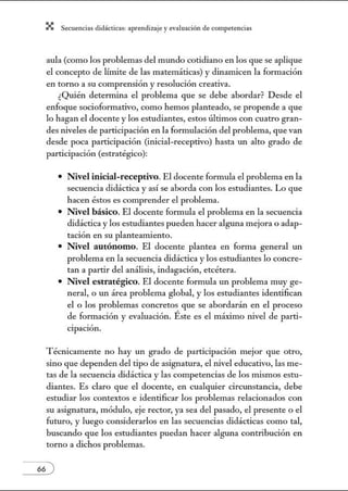 X Secuenci:ls did1ctic:Js: ~prendiz:.je yev:.lu~ción de competenci~s
aula (como los problemas del mundo cotidiano en los que se aplique
el concepto de límite de las matemáticas) y dinamicen la formación
en tomo a su comprensión y resolución creativa.
¿Quién determina el problema que se debe abordar? Desde el
enfoque socioformativo, como hemos planteado, se propende a que
lo hagan el docente y los estudiantes, estos últimos con cuatro gran-
des niveles de participación en la formulación del problema, que van
desde poca participación (i1úcial-receptivo) hasta un alto grado de
participación (estratégico):
• Nivel inicial-receptivo. El docente formula el problema en la
secuencia didáctica y así se aborda con los estudiantes. Lo que
hacen éstos es comprender el problema.
• Nivel básico. El docente fonnula el problema en la secuencia
didáctica y los estudiantes pueden hacer alguna mejora o adap-
tación en su planteamiento.
• Nivel autónomo. El docente plantea en forma general un
problema en la secuencia didáctica y los estudiantes lo concre-
tan a partir del análisis, indagación, etcétera.
• Nivel estratégico. El docente formula un problema muy ge-
neral, o un área problema global, y los estudiantes identifican
el o los problemas concretos que se abordarán en el proceso
de formación y evaluación. Éste es el máximo nivel de parti-
cipación.
Técnicamente no hay un grado de participación mejor que otro,
sino que dependen del tipo de asignatura, el nivel educativo, las me-
tas de la secuencia didáctica y las competencias de los núsmos estu-
diantes. Es claro que el docente, en cualquier circunstancia, debe
estudiar los contextos e identificar los problemas relacionados con
su asignatura, módulo, eje rector, ya sea del pasado, el presente o el
futuro, y luego considerarlos en las secuencias didácticas como tal,
buscando que los estudiantes puedan hacer alguna contribución en
torno a dichos problemas.
 