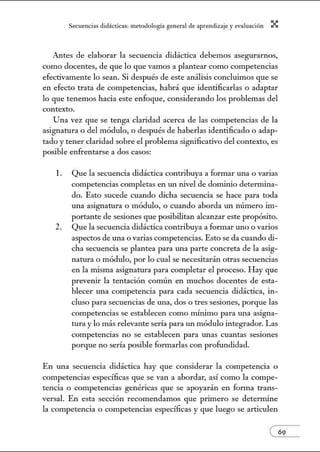 Secuenci:1s did:ícticns: metodologí:l gener:1l de :1prendiz2je.y evnlu:1ción X
Antes de elaborar la secuencia didáctica debemos asegurarnos,
como docentes, de que lo que vamos a plantear como competencias
efectivamente lo sean. Si después de este análisis concluimos que se
en efecto trata de competencias, habrá que identificarlas o adaptar
lo que tenemos hacia este enfoque, considerando los problemas del
contexto.
Una vez que se tenga claridad acerca de las competencias de la
asignatura o del módulo, o después de haberlas identificado o adap-
tado y tener claridad sobre el problema significativo del contexto, es
posible enfrentarse a dos casos:
l. Que la secuencia didáctica contribuya a formar una o varias
competencias completas en w1 nivel de dominio detennina-
do. Esto sucede cuando dicha secuencia se hace para toda
una asignatura o módulo, o cuando aborda w1 número im-
portante de sesiones que posibilitan alcanzar este propósito.
2. Que la secuencia didáctica contribuya a forn1ar uno o varios
aspectos de una o varias competencias. Esto se da cuando di-
cha secuencia se plantea para w1a parte concreta de la asig-
natura o módulo, por lo cual se necesitarán otras secuencias
en la misma asignatura para completar el proceso. Hay que
prevenir la tentación común en muchos docentes de esta-
blecer una competencia para cada secuencia didáctica, in-
cluso para secuencias de w1a, dos o tres sesiones, porque las
competencias se establecen como mínimo para w1a asigna-
tura y lo más relevante sería para w1 módulo integrador. Las
competencias no se establecen para w1as cuantas sesiones
porque no sería posible formarlas con profundidad.
En una secuencia didáctica hay que considerar la competencia o
competencias específicas que se van a abordar, así como la compe-
tencia o competencias genéricas que se apoyarán en forma trans-
versal. En esta sección recomendamos que primero se detern1ine
la competencia o competencias específicas y que luego se articulen
 