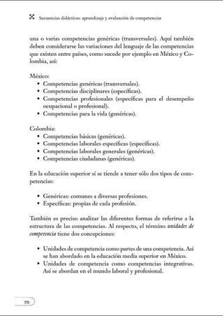 X Secuenci:ls did1ctic:Js: ~prendiz:.je yev:.lu~ción de competenci~s
una o varias competencias genéricas (transversales). Aquí también
deben considerarse las variaciones del lenguaje de las competencias
que existen entre países, como sucede por ejemplo en México y Co-
lombia, así:
México:
• Competencias genéricas (transversales).
• Competencias disciplinares (específicas).
• Competencias profesionales (específicas para el desempeño
ocupacional o profesional).
• Competencias para la vida (genéricas).
Colombia:
• Competencias básicas (genéricas).
• Competencias laborales específicas (específicas).
• Competencias laborales generales (genéricas).
• Competencias ciudadanas (genéricas).
En la educación superior sí se tiende a tener sólo dos tipos de com-
petencias:
• Genéricas: comunes a diversas profesiones.
• Específicas: propias de cada profesión.
También es preciso analizar las diferentes formas de referirse a la
estructura de las competencias. Al respecto, el término 1111idndes de
armpetencia tiene dos concepciones:
• Unidades de competencia como partes de w1a competencia. Así
se han abordado en la educación media superior en México.
• Unidades de competencia como competencias integrativas.
Así se abordan en el mundo laboral y profesional.
 