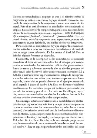 Secuenci:1s did:ícticns: metodologí:l gener:1l de :1prendiz2je.y evnlu:1ción X
Nuestra recomendación al respecto es que si el témlino unidad de
competencia ya está en el currículo, hay que utilizarlo como esté, bus-
cando la comprensión de la competencia como una actuación in-
tegral. Pero si no está el térnúno ya establecido, no es necesario su
empleo. Basta describir la competencia, para lo cual recomendamos
utilizar la metodología expuesta en el capítulo 1: verbo de desernpeño,
objeto concepmnl, fmalídnd y condición de referencia-calidad. Creemos
que el térnlino unidadde competencia ya no es pertinente, porque toda
competencia es, por definición, una unidad sistémica e integrativa.
Para establecer las competencias hay que adaptar la secuencia di-
dáctica estándar a la forma como estén formuladas en el currículo
que se tenga como referencia. En los anexos al final del libro se
brindan algunos forn1atos ya adaptados.
Finalmente, en la descripción de las competencias es necesario
considerar el tema de los contetúdos. En el enfoque por compe-
tencias se trascienden los contetúdos tradicionales presentados en
forma de temas y subtemas; en vez de ello, se abordan procesos del
saber ser, el saber hacer y el saber conocer (véanse los cuadros 3.3 y
3.4). En nuestras últimas experiencias hemos integrado tales proce-
sos en los criterios para evitar tener tantos componentes en fonna
separada, como bien se puede observar en el ejemplo presentado
en el capítulo 1 (véase el cuadro 1.3). Esto nos ha traído excelentes
resultados con los docentes, porque así no tienen que abordar por
un lado los saberes y por el otro los criterios. De allí que, hoy en
día, nuestra recomendación sea abordar los saberes dentro de los
mismos criterios de evaluación de las competencias.
Sin embargo, estamos conscientes de la variabilidad de plantea-
mientos que hay en torno a esta área y de que en muchos países se
da w1a separación entre los procesos (saber ser, saber hacer y saber
conocer) y los criterios, como es el caso de la educación media supe-
rior de México, algunas experiencias de implementación de las com-
petencias en Espaí1a y Portugal, y ciertos proyectos educativos en
Colombia, Perú y Chile. Por ello, en la metodología que presenta-
mos hemos considerado estos procesos de los saberes; en el formato
del cuadro 3.1 hay un espacio para describir los contetúdos del saber
--( 71
 