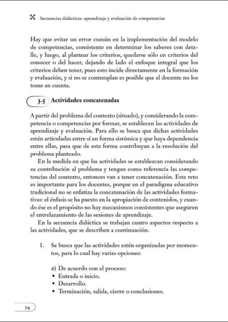 X Secuenci:ls did1ctic:Js: ~prendiz:.je yev:.lu~ción de competenci~s
Hay que evitar un error común en la implementación del modelo
de competencias, consistente en detenninar los saberes con deta-
lle, y luego, al plantear los criterios, quedarse sólo en criterios del
conocer o del hacer, dejando de lado el enfoque integral que los
criterios deben tener, pues esto incide directamente en la formación
y evaluación, y si no se contemplan es posible que el docente no los
tome en cuenta.
(Ji Actividades concatenadas
A partir del problema del contexto (situado), y considerando la com-
petencia o competencias por formar, se establecen las actividades de
aprendizaje y evaluación. Para ello se busca que dichas actividades
estén articuladas entre sí en forma sistémica y que haya dependencia
entre ellas, para que de esta forma contribuyan a la resolución del
problema planteado.
En la medida en que las actividades se establezcan considerando
su contribución al problema y tengan como referencia las compe-
tencias del contexto, entonces van a tener concatenación. Este reto
es importante para los docentes, porque en el paradigma educativo
tradicional no se enfatiza la concatenación de las actividades forma-
tivas: el énfasis se ha puesto en la apropiación de contenidos, y cuan-
do ése es el propósito no hay mecanismos consistentes que aseguren
el entrelazamiento de las sesiones de aprendizaje.
En la secuencia didáctica se trabajan cuatro aspectos respecto a
las actividades, que se describen a continuación.
l. Se busca que las actividades estén organizadas por momen-
tos, para lo cual hay varias opciones:
a) De acuerdo con el proceso:
• Entrada o inicio.
• Desarrollo.
• Terminación, salida, cierre o conclusiones.
 