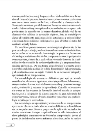 escenarios de formación, y luego acreditar dicha calidad ante la so-
ciedad, buscando que sean los estudiantes quienes den ese testimotúo
con sus acciones basadas en la ética, la idoneidad y el compromiso.
Se necesita entonces que el docente se forme en nuevas maneras de
mediar la formación y que aplique los procedinúentos de apoyo más
pertinentes, de acuerdo con las metas educativas, el ciclo vital de sus
alumnos y las políticas de educación vigentes. Esto es esencial para
elevar el rendinúento acadénúco de los estudiantes y así posibilitar
que posean las condiciones indispensables para afrontar los retos del
contexto actual y futuro.
En este libro presentamos una metodología de planeación de los
procesos de aprendizaje y evaluación mediante secuencias didácticas,
en las cuales se ha articulado la estrategia de proyectos formativos
del enfoque socioformativo de las competencias con la perspectiva
constructivista, dentro de la cual se han retomado la teoría de la asi-
milación y la retención de caráctersignificativo y la propuesta de en-
sei1anza problémica. De esta fom1a consideramos al docente como
un profesional de la mediación y de la dinamización del aprendizaje,
y al estudiante, como un sujeto crenctivo de su formación integral y
aprendizaje de las competencias.
La metodología de secuencias didácticas que aquí se aborda
considera los elementos siguientes: situación problema del contexto,
competencias a fom1ar, actividades concatenadas y proceso metacog-
tútivo, evaluación y recursos de aprendizaje. Con ello se promueve
un avance en los procesos de formación desde el modelo de compe-
tencias, con la integración de algunos aspectos de gran relevancia del
constructivismo, para así ofrecer a maestros y maestras w1a metodo-
logía sencilla, pero innovadora.
La metodología de aprendizaje y evaluación de las competencias
que en esta obra se articula a las secuencias didácticas, se ha validado
en varios países con diversos proyectos de aplicación en todos los
tÚveles educativos. Aw1que la aplicación no ha sido homogénea, sí
tiene principios comunes y se enfoca en las competencias, que es el
pw1to de énfasis en las nuevas refonnas educativas. Así se ha vetúdo
viii )
 