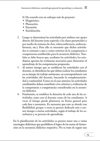 Secuenci:1s did:ícticns: metodologí:l gener:1l de :1prendiz2je.y evnlu:1ción X
b) De acuerdo con un enfoque más de proyecto:
• Diagnóstico.
• Planeación.
• Ejecución.
• Socialización.
2. Luego se determinan las actividades por realizar con apoyo
directo del docente (esto equivale a las clases presenciales o
por medio de sesiones de chat, videoconferencia, audiocon-
ferencia, etc.). Para ello es necesario que dichas activida-
des se orienten a uno o varios criterios de la competencia o
competencias establecidas para la secuencia didáctica. Tam-
bién se debe buscar que, mediante las actividades, los estu-
diantes aporten las evidencias necesarias para demostrar el
aprendizaje de las competencias propuestas.
3. Al mismo tiempo que se establecen las actividades con el
docente, se identifican las que deben realizar los estudiantes
en su tiempo de trabajo autónomo, en correspondencia con
las actividades del docente, buscando la complementarie-
dad y continuidad. Como en el caso anterior, las actividades
estudiantiles deben contribuir a los criterios y evidencias de
la competencia o competencias consideradas en la secuen-
cia didáctica.
4. FinaLnente, se establece la duración de cada una de las ac-
tividades, tanto con el docente como de los estudiantes. A
veces el tiempo puede plantearse en forma general para
cada fase o momento. Es necesario que esto se aborde con
flexibilidad, porque a veces es preciso dedicarle más o me-
nos tiempo a ciertas actividades, según el trabajo de los es-
tudiantes y su proceso de aprendizaje.
En la planificación de las actividades es preciso tener una o varias
estrategias didácticas que posibiliten el logro de las metas de forma-
ción en la secuencia didáctica respectiva. No se trata de seguir una
 