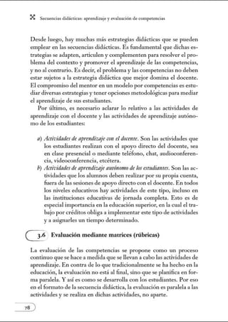 X Secuenci:ls did1ctic:Js: ~prendiz:.je yev:.lu~ción de competenci~s
Desde luego, hay muchas más estrategias didácticas que se pueden
emplear en las secuencias didácticas. Es fw1damental que dichas es-
trategias se adapten, articulen y complementen para resolver el pro-
blema del contexto y promover el aprendizaje de las competencias,
y no al contrario. Es decir, el problema y las competencias no deben
estar sujetos a la estrategia didáctica que mejor domina el docente.
El compromiso del mentor en un modelo por competencias es estu-
diar diversas estrategias y tener opciones metodológicas para mediar
el aprendizaje de sus estudiantes.
Por último, es necesario aclarar lo relativo a las actividades de
aprendizaje con el docente y las actividades de aprendizaje autóno-
mo de los estudiantes:
a) Actividades de aprendizaje con el docente. Son las actividades que
los estudiantes realizan con el apoyo directo del docente, sea
en clase presencial o mediante teléfono, chat, audioconferen-
cia, videoconferencia, etcétera.
b) Actividadesde aprendizaje autónomo de los estlldiantes. Son las ac-
tividades que los alumnos deben realizar por su propia cuenta,
fuera de las sesiones de apoyo directo con el docente. En todos
los niveles educativos hay actividades de este tipo, incluso en
las instituciones educativas de jomada completa. Esto es de
especial importancia en la educación superior, en la cual el tra-
bajo por créditos obliga a implementar este tipo de actividades
y a asignarles un tiempo determinado.
(2 Evaluación mediante matrices (rúbricas)
La evaluación de las competencias se propone como w1 proceso
continuo que se hace a medida que se llevan a cabo las actividades de
aprendizaje. En contra de lo que tradicionalmente se ha hecho en la
educación, la evaluación no está al final, sino que se planifica en for-
ma paralela. Y así es como se desarrolla con los estudiantes. Por eso
en el formato de la secuencia didáctica, la evaluación es paralela a las
actividades y se realiza en dichas actividades, no aparte.
 