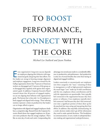 E X E C U T I V E       F O R U M




                              TO BOOST
               PERFORMANCE,
             CONNECT WITH
                               THE CORE
                               Michael Lee Stallard and Jason Pankau




E
        very organization’s long-term success depends         advantage over several years results in a considerable differ-
        on employees aligning their behavior with orga-       ence in productivity and performance. And productivity
        nizational goals and giving their best efforts. Yet   is only one of several benefits that come from having an
few leaders are strong in fostering strategic alignment       aligned and engaged workforce.
and employee engagement. Long-term research by the
                                                              Leaders consciously or unconsciously sort employees
Gallup organization shows that 75 percent of American
                                                              into three categories: the “stars,” consisting of those
workers are disengaged and 15 percent of this group are
                                                              in management as well as high-potential employees;
so disengaged they regularly work against their organi-
                                                              the much larger “core” made up of solid contributors;
zation’s goals. In addition, Corporate Executive Board
                                                              and the rest, employees whose contributions and fit
research shows that 40 percent of engaged employ-
                                                              with the organization are questionable. Stars typically
ees are not aligning their behavior with organizational
                                                              feel connected to the organization because they have
goals. The bottom line is that only 1 in 10 employees is
                                                              power or influence. Core employees typically don’t
both engaged and aligned with strategy. These sobering
                                                              feel connected. And because they don’t feel connected,
statistics represent a drain on productivity that leaders
                                                              over time a significant portion of them show up for
can no longer afford to ignore.
                                                              the paycheck but stop caring and stop giving their best
Organizations with aligned and engaged employees clearly      efforts. In addition, they stop fully communicating. As
have a competitive edge. Research from the Corporate Ex-      a result, decision makers don’t get all the information
ecutive Board shows that engaged employees are 20 per-        they need to make optimal decisions. This breakdown
cent more productive than the average employee. That’s        in communications, in turn, results in suboptimal deci-
like an extra day of work each week. Compounding this         sion making and organizational underperformance.


                                                                                                 SUMMER 2010            51
 