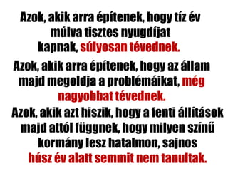 Azok, akik arra építenek, hogy tíz év
        múlva tisztes nyugdíjat
     kapnak, súlyosan tévednek.
Azok, akik arra építenek, hogy az állam
 majd megoldja a problémáikat, még
         nagyobbat tévednek.
Azok, akik azt hiszik, hogy a fenti állítások
 majd attól függnek, hogy milyen színű
     kormány lesz hatalmon, sajnos
   húsz év alatt semmit nem tanultak.
 
