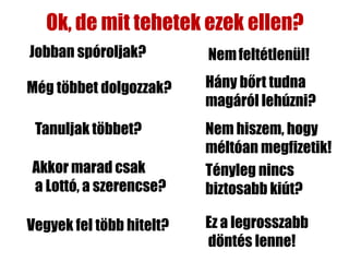 Ok, de mit tehetek ezek ellen?
Jobban spóroljak?         Nem feltétlenül!

Még többet dolgozzak?     Hány bőrt tudna
                          magáról lehúzni?
 Tanuljak többet?         Nem hiszem, hogy
                          méltóan megfizetik!
Akkor marad csak          Tényleg nincs
a Lottó, a szerencse?     biztosabb kiút?

Vegyek fel több hitelt?   Ez a legrosszabb
                          döntés lenne!
 