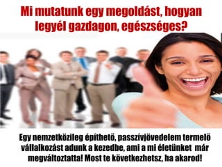 Mi mutatunk egy megoldást, hogyan
   legyél gazdagon, egészséges?




Egy nemzetközileg építhető, passzívjövedelem termelő
 vállalkozást adunk a kezedbe, ami a mi életünket már
   megváltoztatta! Most te következhetsz, ha akarod!
 