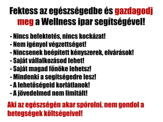 Fektess az egészségedbe és gazdagodj
  meg a Wellness ipar segítségével!
- Nincs befektetés, nincs kockázat!
- Nem igényel végzettséget!
- Nincsenek beépített kényszerek, elvárások!
- Saját vállalkozásod lehet!
- Saját magad főnöke lehetsz!
- Mindenki a segítségedre lesz!
- A lehetőségeid korlátlanok!
- A jövedelmed nem limitált!
Aki az egészségén akar spórolni, nem gondol a
betegségek költségeivel!
 