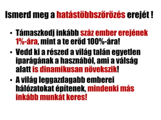 Ismerd meg a hatástöbbszörözés erejét !
 • Támaszkodj inkább száz ember erejének
   1%-ára, mint a te erőd 100%-ára!
 • Vedd ki a részed a világ talán egyetlen
   iparágának a hasznából, ami a válság
   alatt is dinamikusan növekszik!
 • A világ leggazdagabb emberei
   hálózatokat építenek, mindenki más
   inkább munkát keres!
 