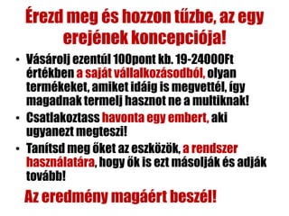 Érezd meg és hozzon tűzbe, az egy
      erejének koncepciója!
• Vásárolj ezentúl 100pont kb. 19-24000Ft
  értékben a saját vállalkozásodból, olyan
  termékeket, amiket idáig is megvettél, így
  magadnak termelj hasznot ne a multiknak!
• Csatlakoztass havonta egy embert, aki
  ugyanezt megteszi!
• Tanítsd meg őket az eszközök, a rendszer
  használatára, hogy ők is ezt másolják és adják
  tovább!
 Az eredmény magáért beszél!
 