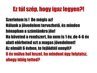 Ez túl szép, hogy igaz legyen?!
Szerintem is ! De mégis az!
Nálunk a jövedelem tervezhető, és minden
hónapban a számlánkra jön!
Ha követed a rendszert, ha nem is 1 év, de 4-6 év
alatt elérheted ezt a magas jövedelmet!
Az elmúlt 6 évben, te fejlődtél ennyit?
6 év múlva hol leszel, ha mindent úgy folytatsz,
ahogy idáig tetted?
 