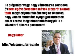 Ha elég bátor vagy, hogy változtass a sorsodon,
 és nem egész életedben mások szekerét akarod
 tolni, melynek jutalmaként még az se biztos,
 hogy valami minimális nyugdíjjal kifizetnek,
 akkor keress meg feltétlenül és legyél TE a
 következő sikeres partnerem!


    Nagy Gábor

http://pluszpenzforras.info
 
