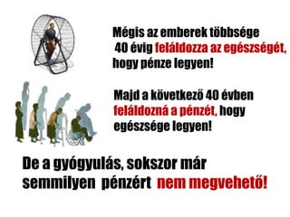 Mégis az emberek többsége
           40 évig feláldozza az egészségét,
           hogy pénze legyen!

           Majd a következő 40 évben
           feláldozná a pénzét, hogy
           egészsége legyen!

De a gyógyulás, sokszor már
semmilyen pénzért nem megvehető!
 