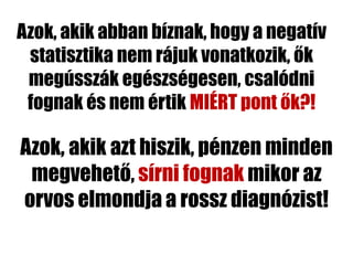 Azok, akik abban bíznak, hogy a negatív
 statisztika nem rájuk vonatkozik, ők
 megússzák egészségesen, csalódni
 fognak és nem értik MIÉRT pont ők?!

Azok, akik azt hiszik, pénzen minden
 megvehető, sírni fognak mikor az
orvos elmondja a rossz diagnózist!
 
