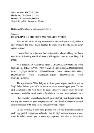 Miss. Antónia FICOVÁ, ING.
Hažín nad Cirochou, č. d. 181,
District of Humenné, 067 83
Slovak Republic, European Union
Hažín nad Cirochou, to date August 9, 2016
Subject:
COMPLAINT ON PRODUCT AND SERVICE AT BOX
First of all, after all my communications with your staff, without
any progress for me, I have decided to writte you directly due to your
action in time!
I would like to point out that information about billing has been
sent from following email address - billing@box.com to date May, 25
2016.
As a follows: INV03324795 from 11/04/2015, INV03382782 from
12/01/2015= 36Eur, INV03447483 from 01/01/2016=36Eur, INV03509030
from 02/01/2016=36Eur, INV03570948 from 03/01/2016=36Eur,
INV03636427 from 04/01/2016=36Eur, INV03703436 from
05/01/2016=36Eur.
The question is: Why did you sent me your unpaid invoices just in
May? Why did not you inform me in advance according to your Terms
and Conditions? Do you know to read? And btw. kindly show to your
customers available email address for their needs, not canceled addresses.
I have written several emails with your staff at your departments. Is
not my job to control your employees and their level of cooperation and
communication with thrd sides, yoz know what I mean?
In this context, I have also pointed out on my financial situation
and I suggested repayment calendar, due to high amount money at one
time. In other words, yes, is monthly payment, and due to incredible
 