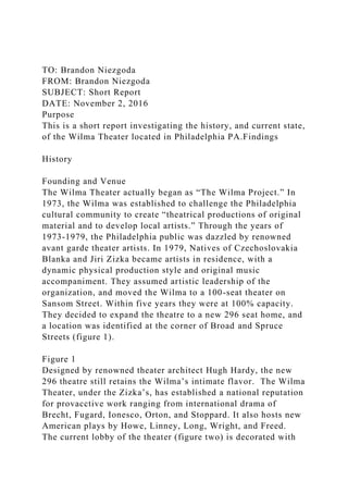 TO: Brandon Niezgoda
FROM: Brandon Niezgoda
SUBJECT: Short Report
DATE: November 2, 2016
Purpose
This is a short report investigating the history, and current state,
of the Wilma Theater located in Philadelphia PA.Findings
History
Founding and Venue
The Wilma Theater actually began as “The Wilma Project.” In
1973, the Wilma was established to challenge the Philadelphia
cultural community to create “theatrical productions of original
material and to develop local artists.” Through the years of
1973-1979, the Philadelphia public was dazzled by renowned
avant garde theater artists. In 1979, Natives of Czechoslovakia
Blanka and Jiri Zizka became artists in residence, with a
dynamic physical production style and original music
accompaniment. They assumed artistic leadership of the
organization, and moved the Wilma to a 100-seat theater on
Sansom Street. Within five years they were at 100% capacity.
They decided to expand the theatre to a new 296 seat home, and
a location was identified at the corner of Broad and Spruce
Streets (figure 1).
Figure 1
Designed by renowned theater architect Hugh Hardy, the new
296 theatre still retains the Wilma’s intimate flavor. The Wilma
Theater, under the Zizka’s, has established a national reputation
for provacctive work ranging from international drama of
Brecht, Fugard, Ionesco, Orton, and Stoppard. It also hosts new
American plays by Howe, Linney, Long, Wright, and Freed.
The current lobby of the theater (figure two) is decorated with
 