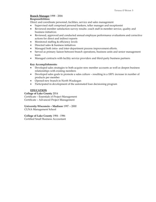 Teresa O’Brien 3
Branch Manager 1998 - 2004
Responsibilities:
Direct and coordinate personnel, facilities, service and sales management
• Supervised staff comprised personal bankers, teller manager and receptionist
• Reviewed member satisfaction survey results: coach staff in member service, quality and
business initiatives
• Reviewed, approved and conducted annual employee performance evaluations and corrective
actions for direct and indirect reports
• Monitored staffing & efficiency levels
• Directed sales & business initiatives
• Managed both intra- and inter-department process improvement efforts.
• Served as primary liaison between branch operations, business units and senior management
team
• Managed contracts with facility service providers and third-party business partners
Key Accomplishments:
• Developed sales strategies to both acquire new member accounts as well as deepen business
relationships with existing members
• Developed sales goals to promote a sales culture – resulting in a 100% increase in number of
products per member
• Opened new branch in North Waukegan
• Participated in development of the automated loan decisioning program
EDUCATION
College of Lake County 2014
Certificate – Essentials of Project Management
Certificate – Advanced Project Management
University Wisconsin – Madison 1997 – 2000
CUNA Management School
College of Lake County 1984 - 1986
Certified Small Business Accountant
 