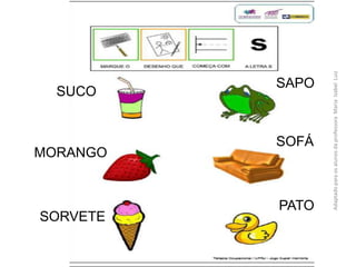 SAPO
SOFÁ
PATO
SORVETE
MORANGO
SUCO
AdaptadoparaosalunosdaprofessoraMariaIzabelLuiz
 
