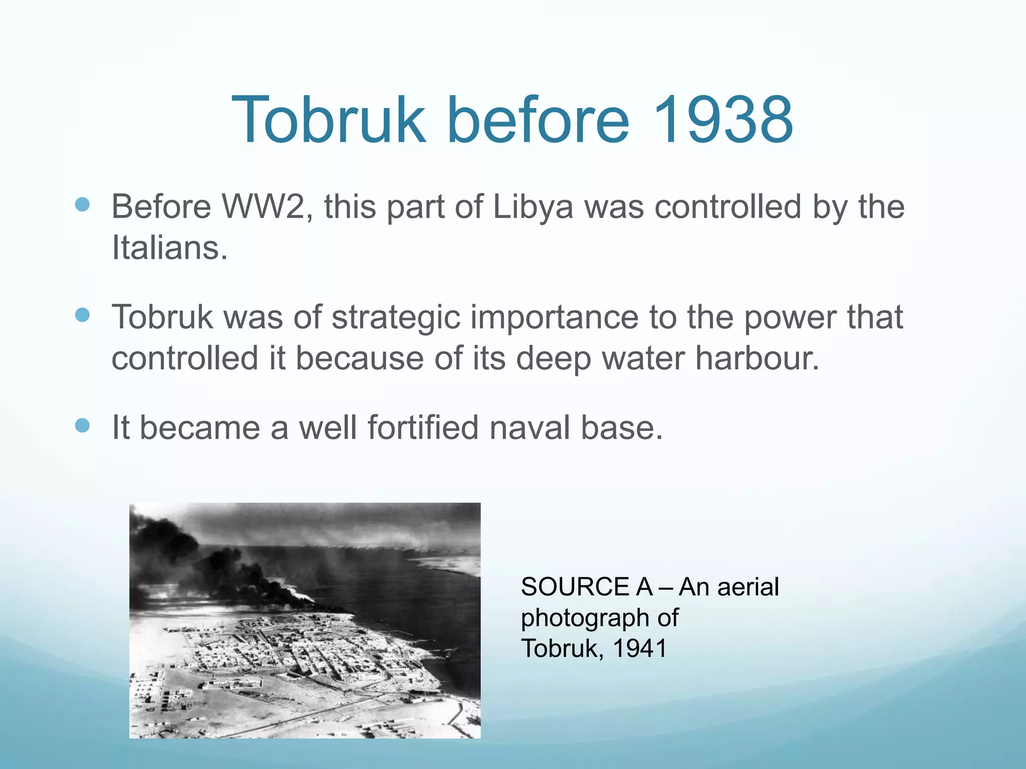 Tobruk before 1938
 Before WW2, this part of Libya was controlled by the
Italians.

 Tobruk was of strategic importance to the power that
controlled it because of its deep water harbour.

 It became a well fortified naval base.

SOURCE A – An aerial
photograph of
Tobruk, 1941

 